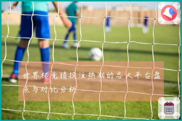 世界杯竞猜投注热潮的各大平台盘点与对比分析